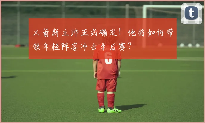 火箭新主帅正式确定！他将如何带领年轻阵容冲击季后赛？