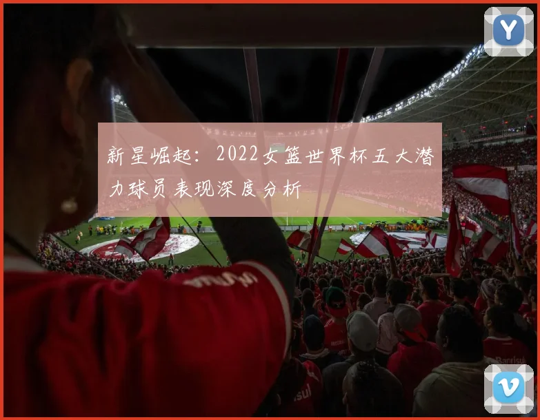 新星崛起：2022女篮世界杯五大潜力球员表现深度分析