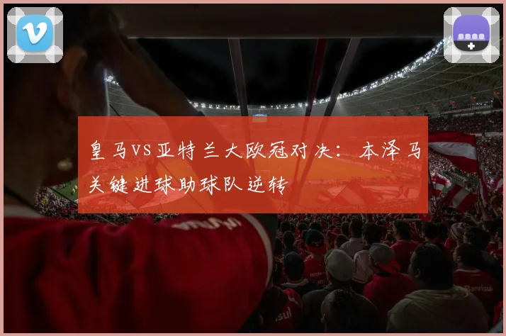 皇马vs亚特兰大欧冠对决：本泽马关键进球助球队逆转