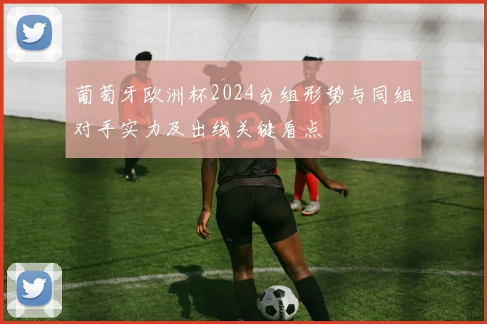 葡萄牙欧洲杯2024分组形势与同组对手实力及出线关键看点