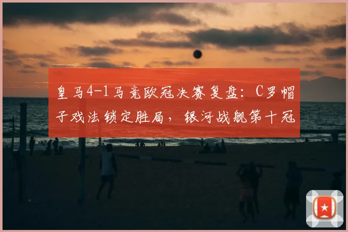 皇马4-1马竞欧冠决赛复盘：C罗帽子戏法锁定胜局，银河战舰第十冠加冕