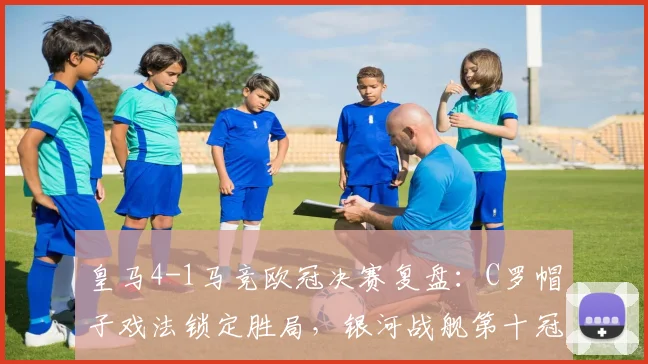 皇马4-1马竞欧冠决赛复盘：C罗帽子戏法锁定胜局，银河战舰第十冠加冕