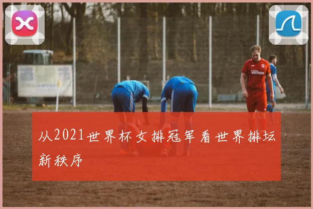 从2021世界杯女排冠军看世界排坛新秩序