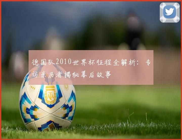 德国队2010世界杯征程全解析:专访亲历者揭秘幕后故事
