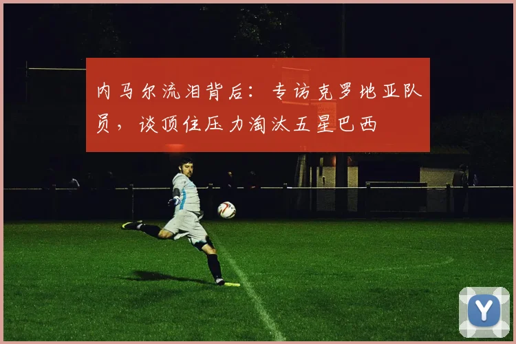内马尔流泪背后：专访克罗地亚队员，谈顶住压力淘汰五星巴西